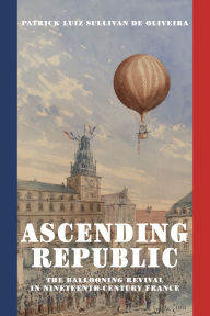 Title: Ascending Republic: The Ballooning Revival in Nineteenth-Century France, Author: Patrick Luiz Sullivan De Oliveira