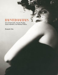Title: Haunted Bauhaus: Occult Spirituality, Gender Fluidity, Queer Identities, and Radical Politics, Author: Elizabeth Otto