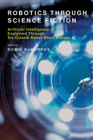 Title: Robotics Through Science Fiction: Artificial Intelligence Explained Through Six Classic Robot Short Stories, Author: Robin R. Murphy