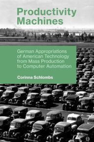 Title: Productivity Machines: German Appropriations of American Technology from Mass Production to Computer Automation, Author: Corinna Schlombs