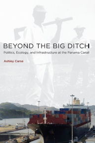 Title: Beyond the Big Ditch: Politics, Ecology, and Infrastructure at the Panama Canal, Author: Ashley Carse