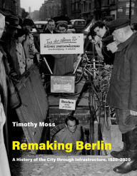 Title: Remaking Berlin: A History of the City through Infrastructure, 1920-2020, Author: Timothy Moss