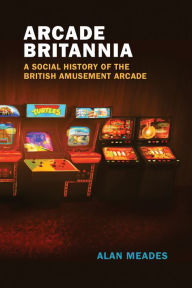 Title: Arcade Britannia: A Social History of the British Amusement Arcade, Author: Alan Meades
