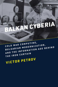 Title: Balkan Cyberia: Cold War Computing, Bulgarian Modernization, and the Information Age behind the Iron Curtain, Author: Victor Petrov
