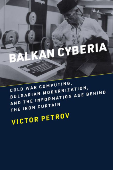 Balkan Cyberia: Cold War Computing, Bulgarian Modernization, and the Information Age behind Iron Curtain