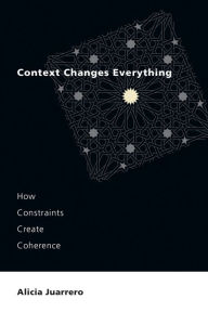 Title: Context Changes Everything: How Constraints Create Coherence, Author: Alicia Juarrero