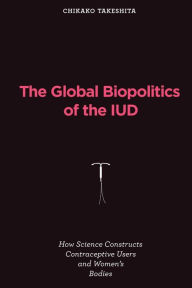 Title: The Global Biopolitics of the IUD: How Science Constructs Contraceptive Users and Women's Bodies, Author: Chikako Takeshita