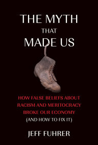 Title: The Myth That Made Us: How False Beliefs about Racism and Meritocracy Broke Our Economy (and How to Fix It), Author: Jeff Fuhrer