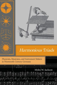 Title: Harmonious Triads: Physicists, Musicians, and Instrument Makers in Nineteenth-Century Germany, Author: Myles W. Jackson