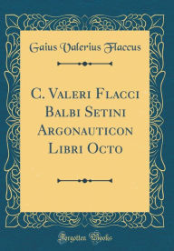 Title: C. Valeri Flacci Balbi Setini Argonauticon Libri Octo (Classic Reprint), Author: Gaius Valerius Flaccus
