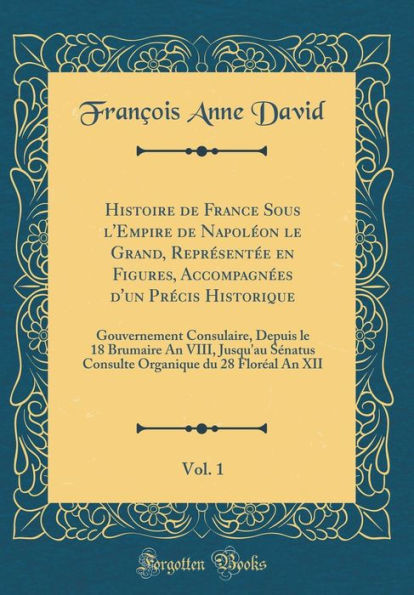 Histoire de France Sous l'Empire de Napoléon le Grand, Représentée en Figures, Accompagnées d'un Précis Historique, Vol. 1: Gouvernement Consulaire, Depuis le 18 Brumaire An VIII, Jusqu'au Sénatus Consulte Organique du 28 Floréal An XII