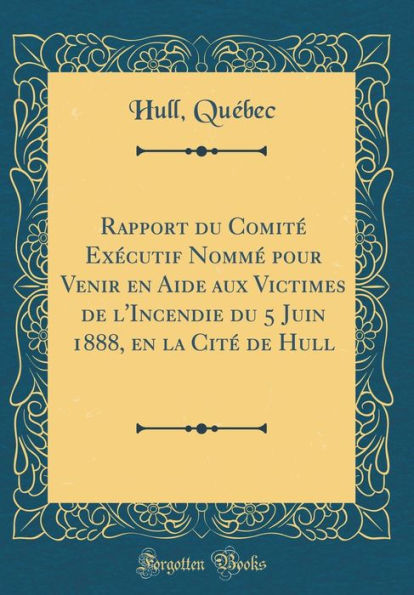 Rapport du Comité Exécutif Nommé pour Venir en Aide aux Victimes de l'Incendie du 5 Juin 1888, en la Cité de Hull (Classic Reprint)