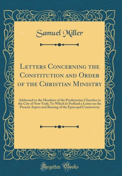 Letters Concerning the Constitution and Order of the Christian Ministry: Addressed to the Members of the Presbyterian Churches in the City of New York; To Which Is Prefixed a Letter on the Present Aspect and Bearing of the Episcopal Controversy