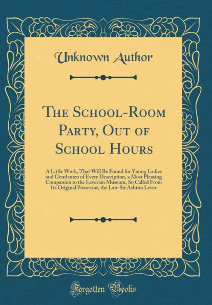 The School-Room Party, Out of School Hours: A Little Work, That Will Be Found for Young Ladies and Gentlemen of Every Description, a Most Pleasing Companion to the Leverian Museum, So Called From Its Original Possessor, the Late Sir Ashton Lever