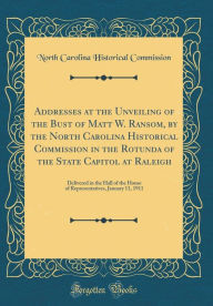 Title: Addresses at the Unveiling of the Bust of Matt W. Ransom, by the North Carolina Historical Commission in the Rotunda of the State Capitol at Raleigh: Delivered in the Hall of the House of Representatives, January 11, 1911 (Classic Reprint), Author: North Carolina Historical Commission