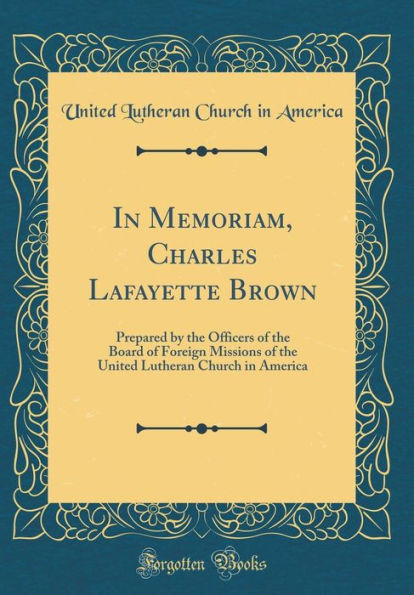 In Memoriam, Charles Lafayette Brown: Prepared by the Officers of the Board of Foreign Missions of the United Lutheran Church in America (Classic Reprint)