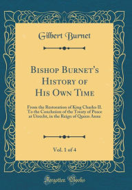 Title: Bishop Burnet's History of His Own Time, Vol. 1 of 4: From the Restoration of King Charles II. To the Conclusion of the Treaty of Peace at Utrecht, in the Reign of Queen Anne (Classic Reprint), Author: Gilbert Burnet