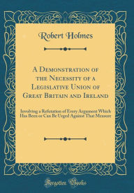 Title: A Demonstration of the Necessity of a Legislative Union of Great Britain and Ireland: Involving a Refutation of Every Argument Which Has Been or Can Be Urged Against That Measure (Classic Reprint), Author: Robert Holmes