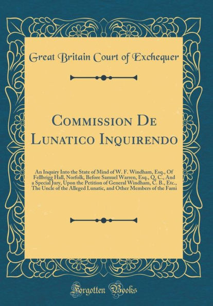 Commission De Lunatico Inquirendo: An Inquiry Into the State of Mind of W. F. Windham, Esq., Of Fellbrigg Hall, Norfolk, Before Samuel Warren, Esq., Q. C., And a Special Jury, Upon the Petition of General Windham, C. B., Etc., The Uncle of the Alleged Lun