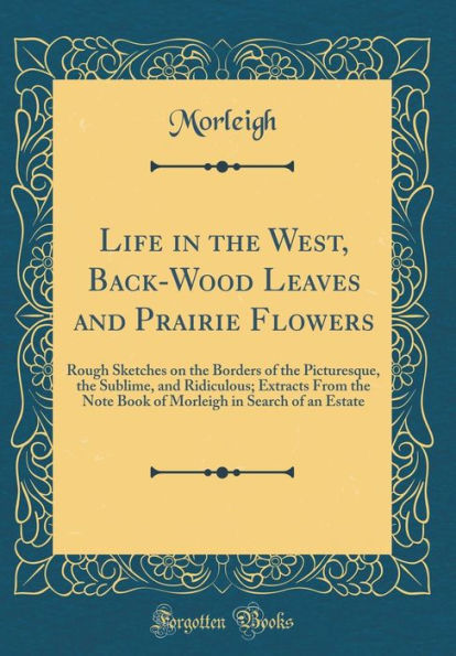 Life in the West, Back-Wood Leaves and Prairie Flowers: Rough Sketches on the Borders of the Picturesque, the Sublime, and Ridiculous; Extracts From the Note Book of Morleigh in Search of an Estate (Classic Reprint)