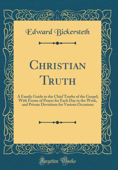 Christian Truth: A Family Guide to the Chief Truths of the Gospel; With Forms of Prayer for Each Day in the Week, and Private Devotions for Various Occasions (Classic Reprint)