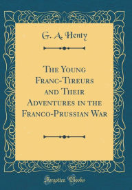 Title: The Young Franc-Tireurs and Their Adventures in the Franco-Prussian War (Classic Reprint), Author: G. A. Henty