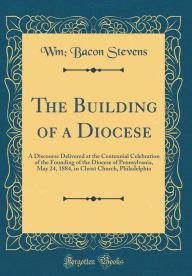 Title: The Building of a Diocese: A Discourse Delivered at the Centennial Celebration of the Founding of the Diocese of Pennsylvania, May 24, 1884, in Christ Church, Philadelphia (Classic Reprint), Author: Wm Bacon Stevens