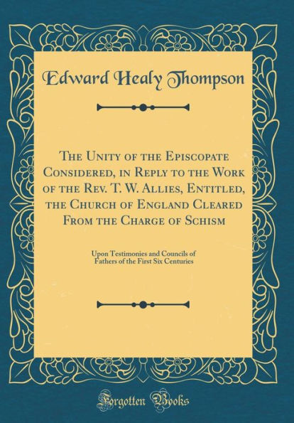 The Unity of the Episcopate Considered, in Reply to the Work of the Rev. T. W. Allies, Entitled, the Church of England Cleared From the Charge of Schism: Upon Testimonies and Councils of Fathers of the First Six Centuries (Classic Reprint)