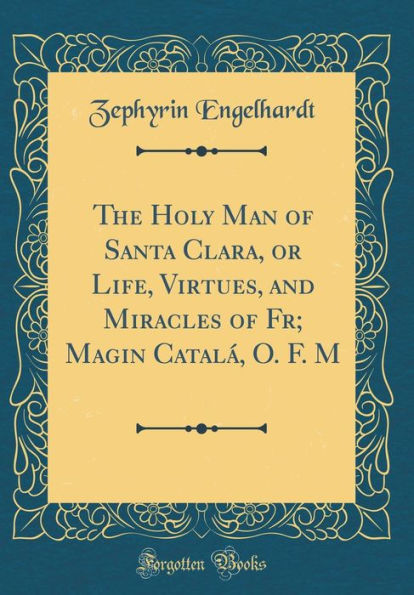 The Holy Man of Santa Clara, or Life, Virtues, and Miracles of Fr; Magin Catalá, O. F. M (Classic Reprint)