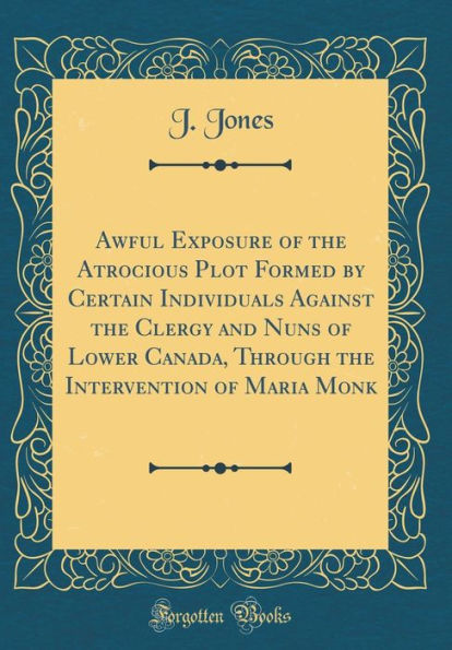 Awful Exposure of the Atrocious Plot Formed by Certain Individuals Against the Clergy and Nuns of Lower Canada, Through the Intervention of Maria Monk (Classic Reprint)