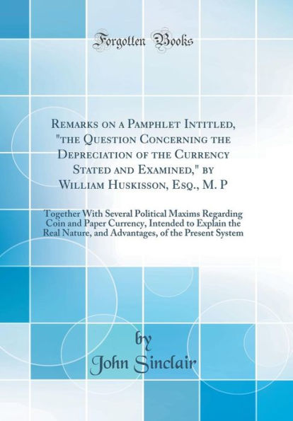 Remarks on a Pamphlet Intitled, "The Question Concerning the Depreciation of the Currency Stated and Examined," by William Huskisson, Esq., M. P: Together with Several Political Maxims Regarding Coin and Paper Currency, Intended to Explain the Real Nature