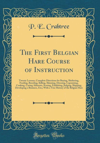 The First Belgian Hare Course of Instruction: Twenty Lessons, Complete Directions for Buying, Sheltering, Feeding, Breeding, Killing, Skinning, Dressing, Caponizing, Cooking, Curing Ailments, Scoring, Exhibiting, Judging, Shipping, Developing a Business,