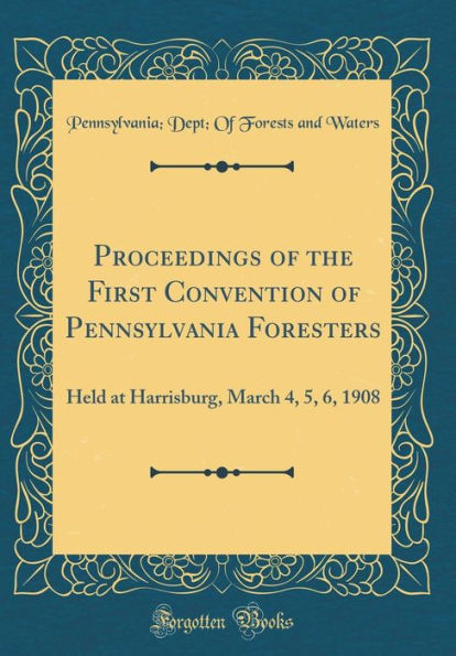 Proceedings of the First Convention of Pennsylvania Foresters: Held at Harrisburg, March 4, 5, 6, 1908 (Classic Reprint)
