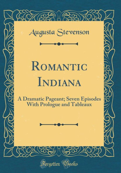 Romantic Indiana: A Dramatic Pageant; Seven Episodes With Prologue and Tableaux (Classic Reprint)