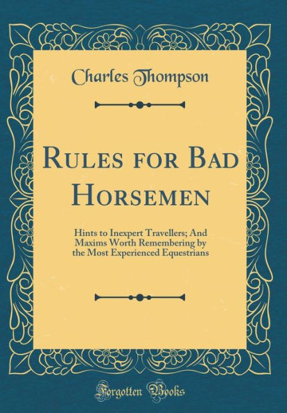 Rules for Bad Horsemen: Hints to Inexpert Travellers; And Maxims Worth Remembering by the Most Experienced Equestrians (Classic Reprint)