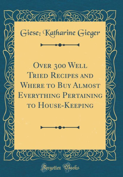 Over 300 Well Tried Recipes and Where to Buy Almost Everything Pertaining to House-Keeping (Classic Reprint)