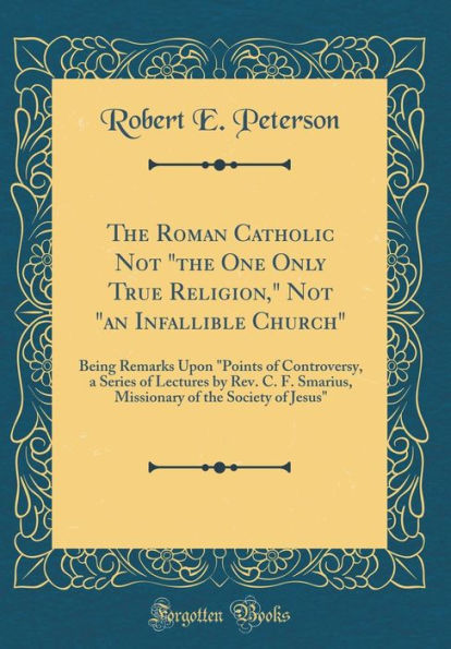 The Roman Catholic Not "the One Only True Religion," Not "an Infallible Church": Being Remarks Upon "Points of Controversy, a Series of Lectures by Rev. C. F. Smarius, Missionary of the Society of Jesus" (Classic Reprint)