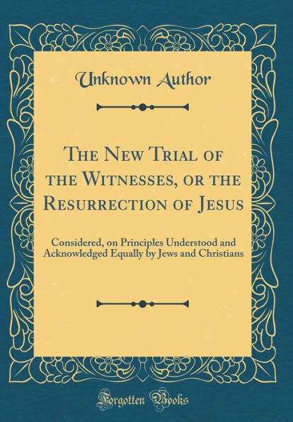 The New Trial of the Witnesses, or the Resurrection of Jesus: Considered, on Principles Understood and Acknowledged Equally by Jews and Christians (Classic Reprint)