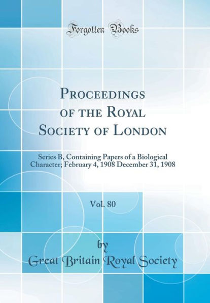 Proceedings of the Royal Society of London, Vol. 80: Series B, Containing Papers of a Biological Character; February 4, 1908 December 31, 1908 (Classic Reprint)