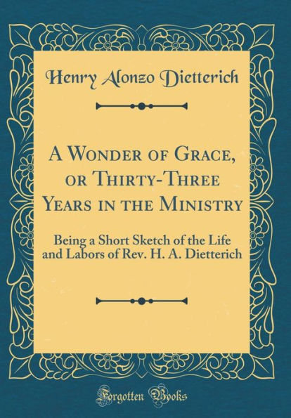 A Wonder of Grace, or Thirty-Three Years in the Ministry: Being a Short Sketch of the Life and Labors of Rev. H. A. Dietterich (Classic Reprint)