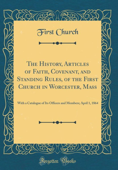 The History, Articles of Faith, Covenant, and Standing Rules, of the First Church in Worcester, Mass: With a Catalogue of Its Officers and Members; April 1, 1864 (Classic Reprint)