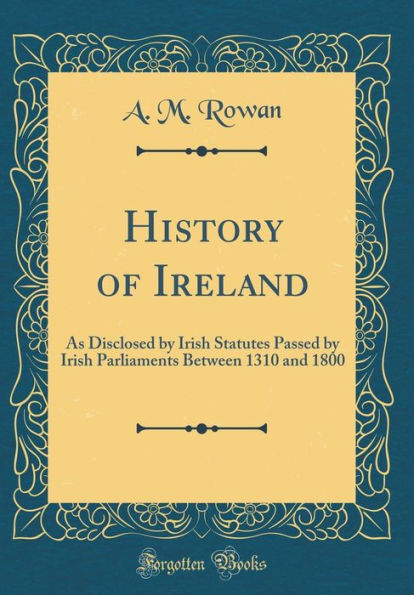 History of Ireland: As Disclosed by Irish Statutes Passed by Irish Parliaments Between 1310 and 1800 (Classic Reprint)