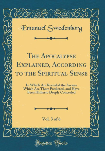 The Apocalypse Explained, According to the Spiritual Sense, Vol. 3 of 6: In Which Are Revealed the Arcana Which Are There Predicted, and Have Been Hitherto Deeply Concealed (Classic Reprint)