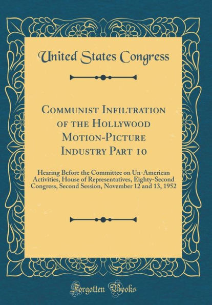 Communist Infiltration of the Hollywood Motion-Picture Industry Part 10: Hearing Before the Committee on Un-American Activities, House of Representatives, Eighty-Second Congress, Second Session, November 12 and 13, 1952 (Classic Reprint)