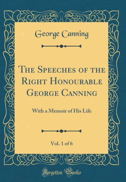 The Speeches of the Right Honourable George Canning, Vol. 1 of 6: With a Memoir of His Life (Classic Reprint)