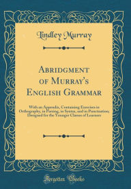 Title: Abridgment of Murray's English Grammar: With an Appendix, Containing Exercises in Orthography, in Parsing, in Syntax, and in Punctuation; Designed for the Younger Classes of Learners (Classic Reprint), Author: Lindley Murray