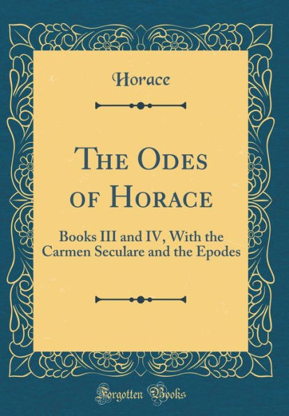 The Odes of Horace: Books III and IV, with the Carmen Seculare and the Epodes (Classic Reprint)