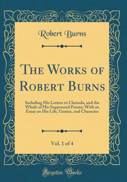 The Works of Robert Burns, Vol. 1 of 4: Including His Letters to Clarinda, and the Whole of His Suppressed Poems; With an Essay on His Life, Genius, and Character (Classic Reprint)