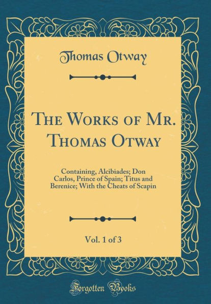 The Works of Mr. Thomas Otway, Vol. 1 of 3: Containing, Alcibiades; Don Carlos, Prince of Spain; Titus and Berenice; With the Cheats of Scapin (Classic Reprint)