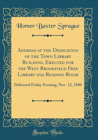 Address at the Dedication of the Town Library Building, Erected for the West Brookfield Free Library and Reading Room: Delivered Friday Evening, Nov. 12, 1880 (Classic Reprint)